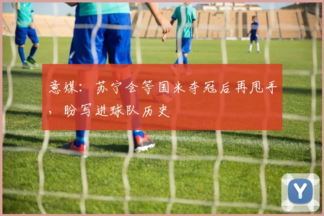 意媒：苏宁会等国米夺冠后再甩手，盼写进球队历史