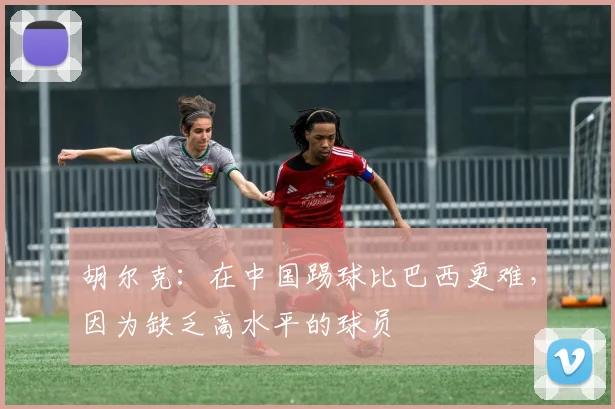 胡尔克：在中国踢球比巴西更难，因为缺乏高水平的球员