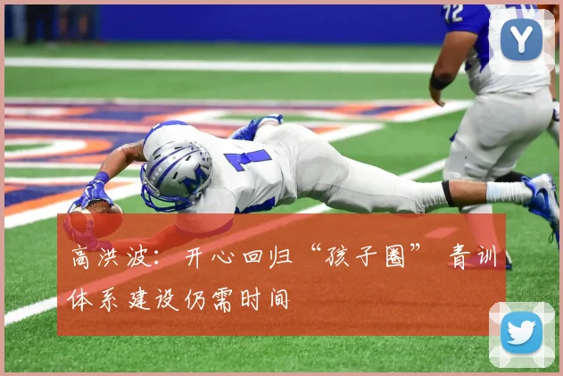 高洪波：开心回归“孩子圈” 青训体系建设仍需时间