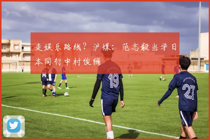 走娱乐路线？沪媒：范志毅当学日本同行中村俊辅