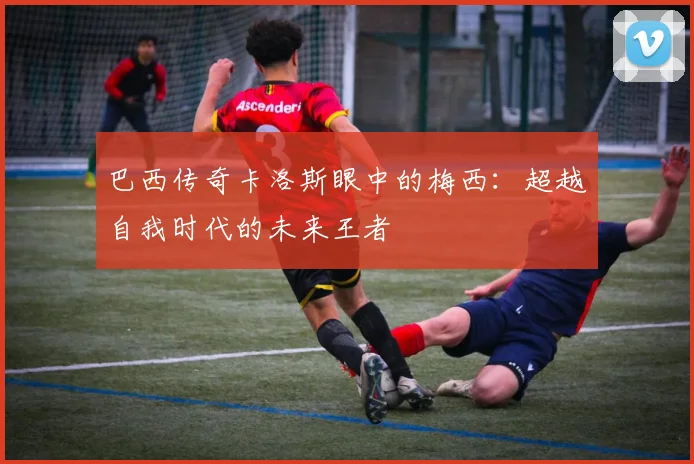 巴西传奇卡洛斯眼中的梅西：超越自我时代的未来王者