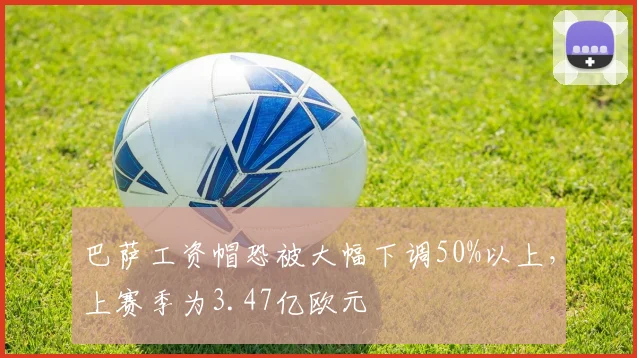 巴萨工资帽恐被大幅下调50%以上，上赛季为3.47亿欧元