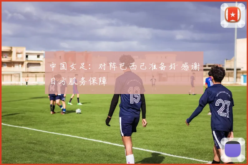 中国女足：对阵巴西已准备好 感谢日方服务保障