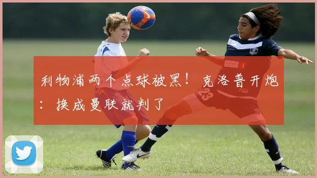 利物浦两个点球被黑！克洛普开炮：换成曼联就判了