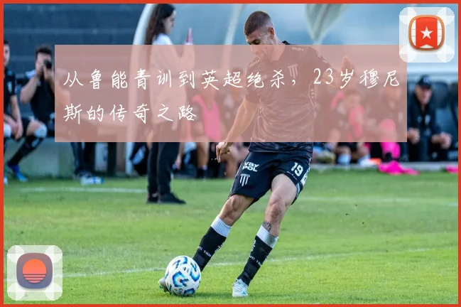 从鲁能青训到英超绝杀，23岁穆尼斯的传奇之路