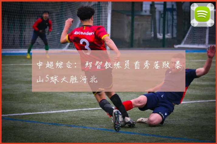 中超综合：郑智教练员首秀落败 泰山5球大胜河北