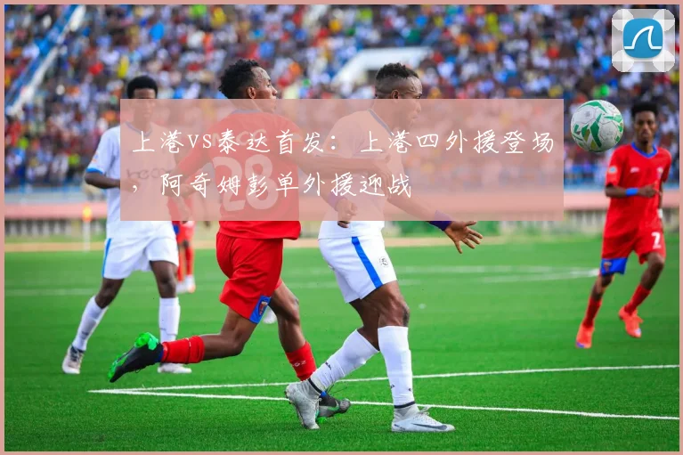上港vs泰达首发：上港四外援登场，阿奇姆彭单外援迎战