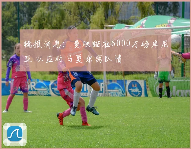 镜报消息：曼联瞄准6000万磅库尼亚 以应对马夏尔离队情