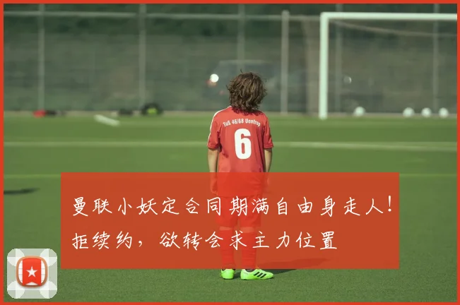 曼联小妖定合同期满自由身走人！拒续约，欲转会求主力位置