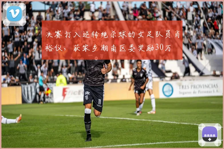 决赛打入逆转绝杀球的女足队员肖裕仪，获家乡潮南区委奖励30万