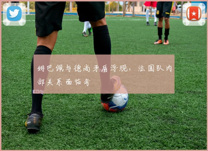 姆巴佩与德尚矛盾浮现，法国队内部关系面临考