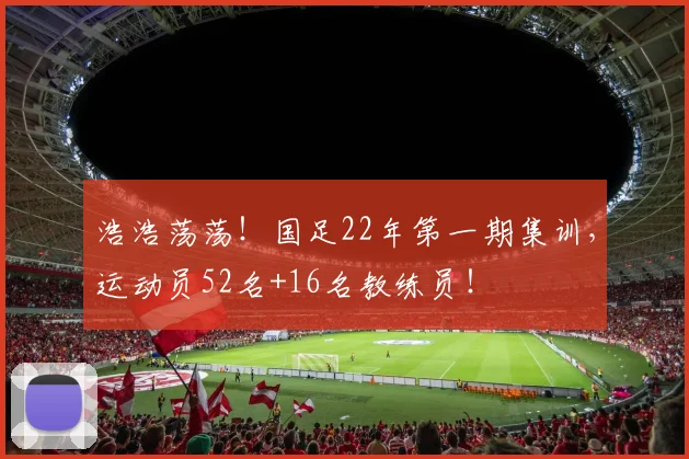 浩浩荡荡！国足22年第一期集训，运动员52名+16名教练员！