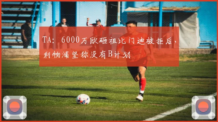 TA：6000万欧砸祖比门迪被拒后，利物浦坚称没有B计划