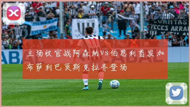 主场收官战阿森纳vs伯恩利首发加布萨利巴莫斯克拉齐登场