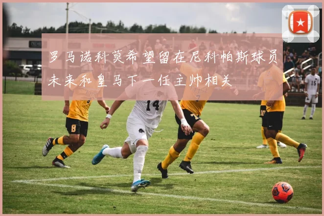 罗马诺科莫希望留在尼科帕斯球员未来和皇马下一任主帅相关