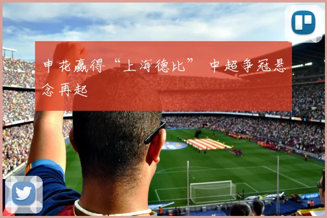 申花赢得“上海德比” 中超争冠悬念再起