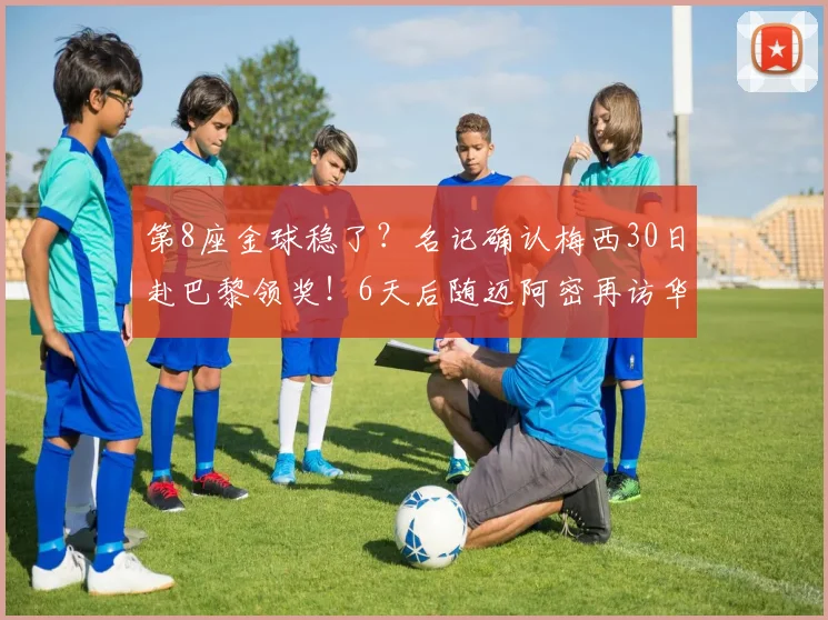 第8座金球稳了？名记确认梅西30日赴巴黎领奖！6天后随迈阿密再访华