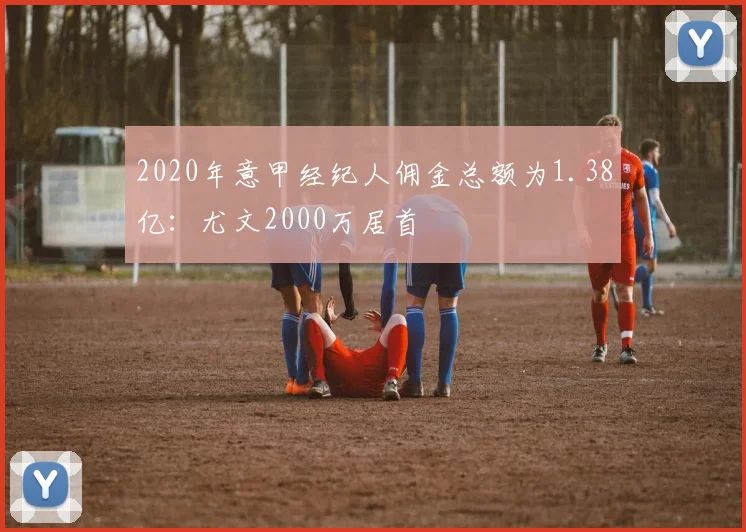 2020年意甲经纪人佣金总额为1.38亿：尤文2000万居首
