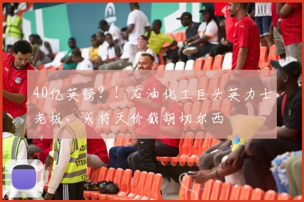 40亿英镑？！石油化工巨头英力士老板，或将天价截胡切尔西