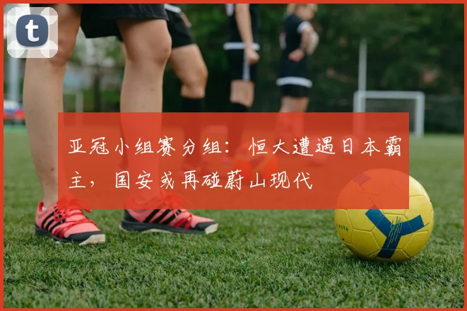 亚冠小组赛分组：恒大遭遇日本霸主，国安或再碰蔚山现代